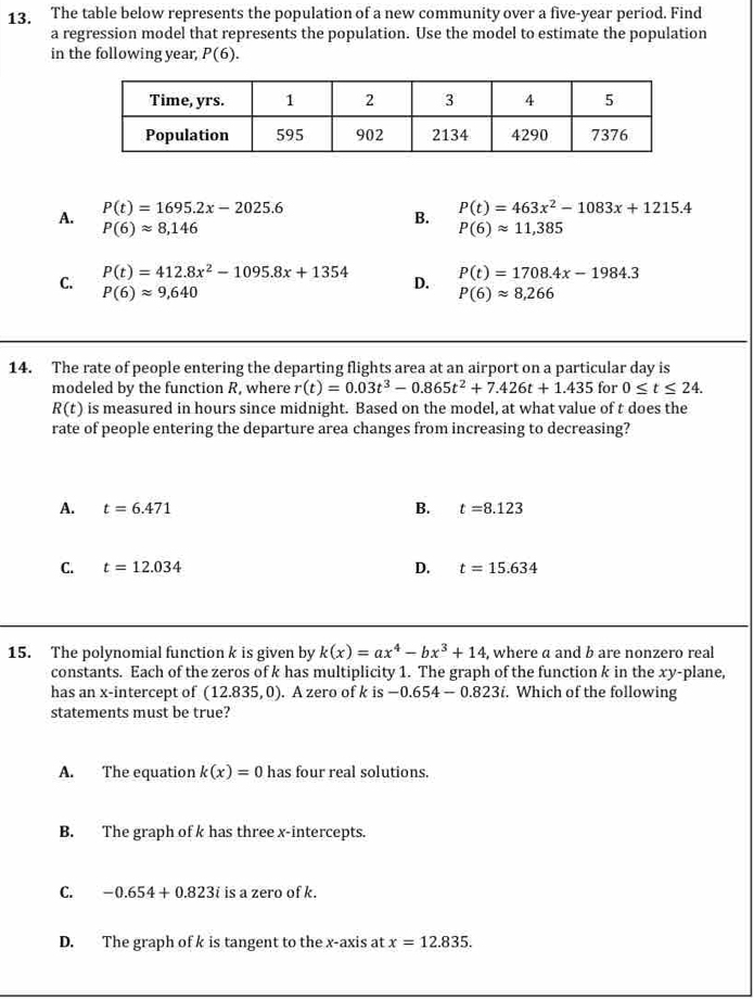 The table below represents the population of a new community over a five-year period. Find
a regression model that represents the population. Use the model to estimate the population
in the following year, P(6).
A. P(t)=1695.2x-2025.6
P(6)approx 8,146
B. P(t)=463x^2-1083x+1215.4
P(6)approx 11,385
C. P(t)=412.8x^2-1095.8x+1354
P(6)approx 9,640
D. P(t)=1708.4x-1984.3
P(6)approx 8,266
14. The rate of people entering the departing flights area at an airport on a particular day is
modeled by the function R, where r(t)=0.03t^3-0.865t^2+7.426t+1.435 for 0≤ t≤ 24.
R(t) is measured in hours since midnight. Based on the model, at what value of t does the
rate of people entering the departure area changes from increasing to decreasing?
A. t=6.471 B. t=8.123
C. t=12.034 D. t=15.634
15. The polynomial function k is given by k(x)=ax^4-bx^3+14 , where a and b are nonzero real
constants. Each of the zeros of k has multiplicity 1. The graph of the function k in the xy -plane,
has an x-intercept of (12.835,0) ). A zero of k is -0.654-0.823i. Which of the following
statements must be true?
A. The equation k(x)=0 has four real solutions.
B. The graph of k has three x-intercepts.
C. -0.654+0.823i is a zero of k.
D. The graph of k is tangent to the x-axis at x=12.835.