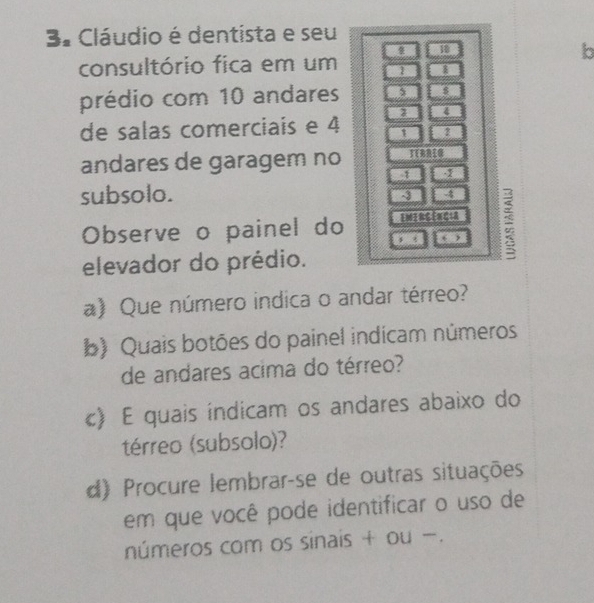 3º Cláudio é dentista e seu 
18 
b 
consultório fica em um 1
prédio com 10 andares 5 $
4
de salas comerciais e 4 1
andares de garagem no TERRIN 
subsolo.
4
Observe o painel do Emirgência 
elevador do prédio. , 。 , = 
a) Que número indica o andar térreo? 
b) Quais botões do painel indícam números 
de andares acima do térreo? 
c) E quais índicam os andares abaixo do 
térreo (subsolo)? 
d) Procure lembrar-se de outras situações 
em que você pode identificar o uso de 
números com os sinais + ou -.