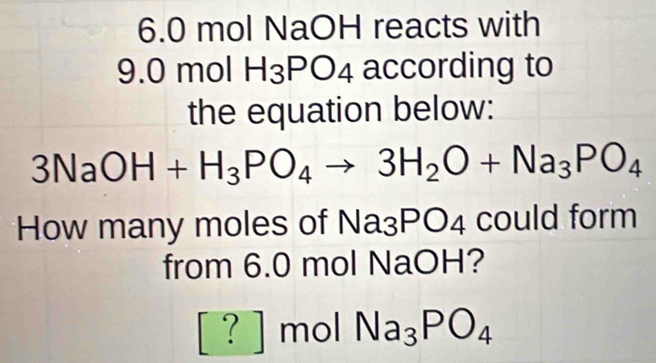 6. 0 mol NaOH reacts with
9.0 mol H_3PO_4 according to 
the equation below:
3NaOH+H_3PO_4to 3H_2O+Na_3PO_4
How many moles of Na_3PO_4 could form 
from 6.0 mol NaOH? 
[? ] mol Na_3PO_4