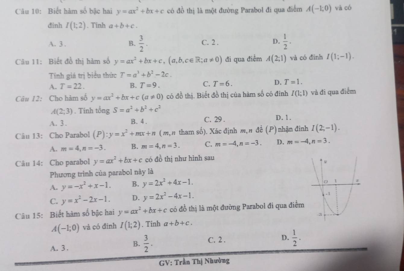 Biết hàm số bậc hai y=ax^2+bx+c có dhat o thị là một đường Parabol đi qua điểm A(-1;0) và có
đinh I(1;2). Tinh a+b+c.
A
A. 3 . B.  3/2 . C. 2 . D.  1/2 .
Câu 11: Biết đồ thị hàm số y=ax^2+bx+c,(a,b,c∈ R;a!= 0) đi qua điểm A(2;1) và có đinh I(1;-1).
Tính giá trị biểu thức T=a^3+b^2-2c.
A. T=22. B. T=9. C. T=6.
D. T=1.
Câu 12: Cho hàm số y=ax^2+bx+c(a!= 0) có đồ thị. Biết đồ thị của hàm số có đinh I(1;1) và đi qua điểm
A(2;3). Tính tổng S=a^2+b^2+c^2
C. 29 .
A. 3 . B. 4 . D. 1.
Câu 13: Cho Parabol (P):y=x^2+mx+n (m,n tham số). Xác định m, n đề (P) nhận đinh I(2;-1).
A. m=4,n=-3. B. m=4,n=3. C. m=-4,n=-3. D. m=-4,n=3.
Câu 14: Cho parabol y=ax^2+bx+c có đồ thị như hình sau
Phương trình của parabol này là
A. y=-x^2+x-1. B. y=2x^2+4x-1.
C. y=x^2-2x-1. D. y=2x^2-4x-1.
Câu 15: Biết hàm số bậc hai y=ax^2+bx+c có đồ thị là một đường Parabol đi qua điểm
A(-1;0) và có đỉnh I(1;2). Tính a+b+c.
A. 3 .
B.  3/2 . C. 2 .
D.  1/2 .
GV: Trần Thị Nhường