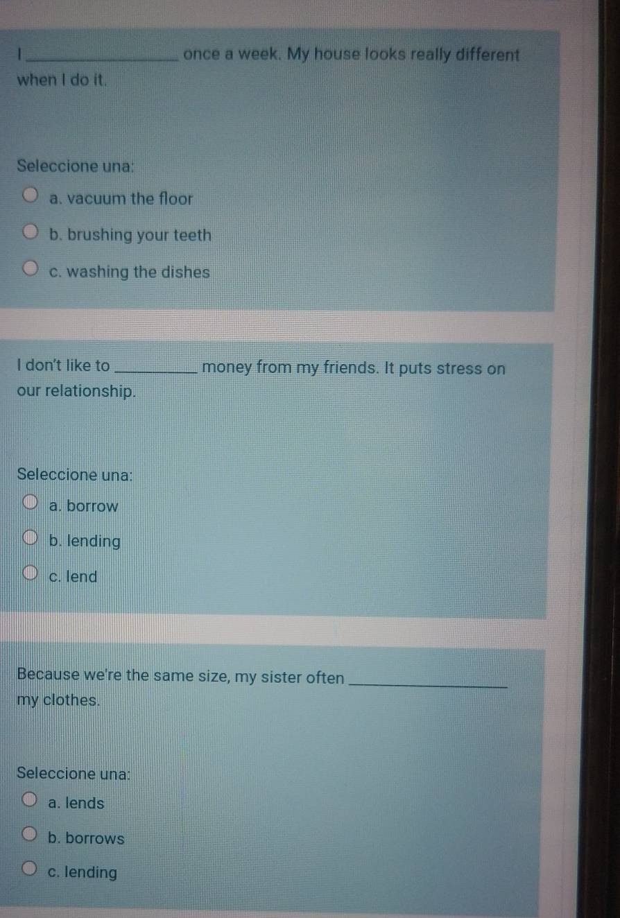 once a week. My house looks really different
when I do it.
Seleccione una:
a. vacuum the floor
b. brushing your teeth
c. washing the dishes
I don't like to_ money from my friends. It puts stress on
our relationship.
Seleccione una:
a. borrow
b. lending
c. lend
Because we're the same size, my sister often
_
my clothes.
Seleccione una:
a. lends
b. borrows
c. lending