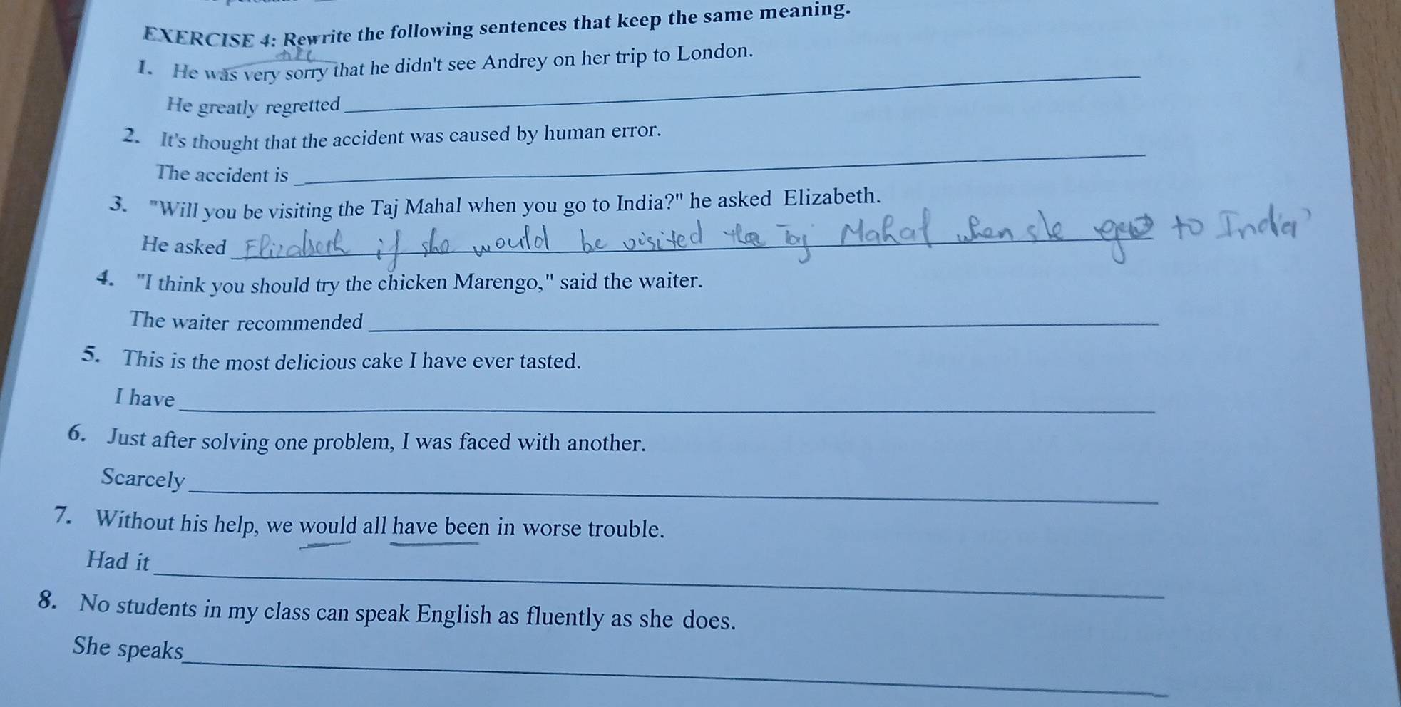 Rewrite the following sentences that keep the same meaning.
1. He was very sorry that he didn't see Andrey on her trip to London.
He greatly regretted
_
2. It's thought that the accident was caused by human error.
The accident is
_
3. "Will you be visiting the Taj Mahal when you go to India?" he asked Elizabeth.
He asked
_
4. "I think you should try the chicken Marengo," said the waiter.
The waiter recommended_
5. This is the most delicious cake I have ever tasted.
_
I have
6. Just after solving one problem, I was faced with another.
_
Scarcely
7. Without his help, we would all have been in worse trouble.
_
Had it
8. No students in my class can speak English as fluently as she does.
_
She speaks