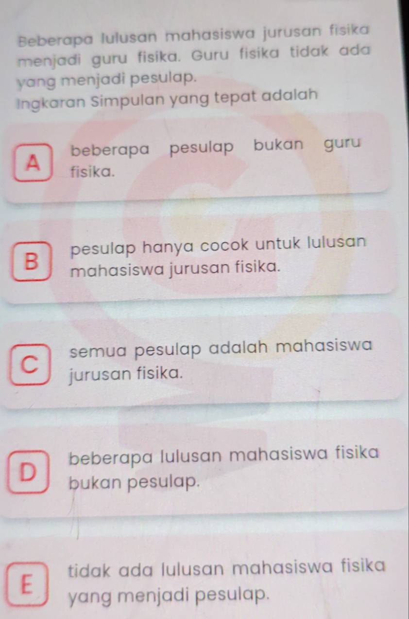 Beberapa lulusan mahasiswa jurusan fisika
menjadi guru fisika. Guru fisika tidak ada
yang menjadi pesulap.
Ingkaran Simpulan yang tepat adalah
beberapa pesulap bukan guru
A fisika.
B pesulap hanya cocok untuk lulusan 
mahasiswa jurusan fisika.
C semua pesulap adalah mahasiswa 
jurusan fisika.
beberapa lulusan mahasiswa fisika
D bukan pesulap.
E tidak ada lulusan mahasiswa fisika 
yang menjadi pesulap.