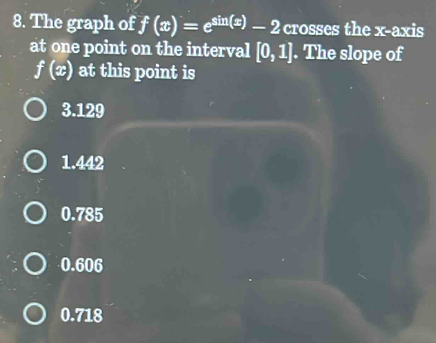 The graph of f(x)=e^(sin (x))-2 crosses the x-axis
at one point on the interval [0,1]. The slope of
f(x) at this point is
3.129
1.442
0.785
0.606
0.718