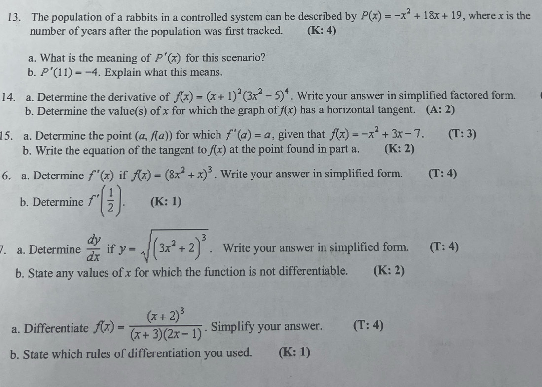 The population of a rabbits in a controlled system can be described by P(x)=-x^2+18x+19 , where x is the
number of years after the population was first tracked. (K:4)
a. What is the meaning of P'(x) for this scenario?
b. P'(11)=-4. Explain what this means.
14. a. Determine the derivative of f(x)=(x+1)^2(3x^2-5)^4. Write your answer in simplified factored form.
b. Determine the value(s) of x for which the graph of f(x) has a horizontal tangent. (A:2)
15. a. Determine the point (a,f(a)) for which f'(a)=a , given that f(x)=-x^2+3x-7. (T:3)
b. Write the equation of the tangent to f(x) at the point found in part a. (K:2)
6. a. Determine f'(x) if f(x)=(8x^2+x)^3. Write your answer in simplified form. (T:4)
b. Determine f'( 1/2 ). (K: 1)
7. a. Determine  dy/dx  if y=sqrt((3x^2+2)^3). Write your answer in simplified form. (T:4)
b. State any values of x for which the function is not differentiable. (K:2)
a. Differentiate f(x)=frac (x+2)^3(x+3)(2x-1). Simplify your answer. (T:4)
b. State which rules of differentiation you used. (K:1)