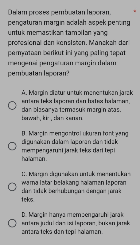 Dalam proses pembuatan laporan, *
pengaturan margin adalah aspek penting
untuk memastikan tampilan yang
profesional dan konsisten. Manakah dari
pernyataan berikut ini yang paling tepat
mengenai pengaturan margin dalam
pembuatan laporan?
A. Margin diatur untuk menentukan jarak
antara teks laporan dan batas halaman,
dan biasanya termasuk margin atas,
bawah, kiri, dan kanan.
B. Margin mengontrol ukuran font yang
digunakan dalam laporan dan tidak
mempengaruhi jarak teks dari tepi
halaman.
C. Margin digunakan untuk menentukan
warna latar belakang halaman laporan
dan tidak berhubungan dengan jarak
teks.
D. Margin hanya mempengaruhi jarak
antara judul dan isi laporan, bukan jarak
antara teks dan tepi halaman.