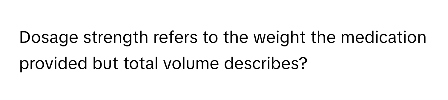 Dosage strength refers to the weight the medication provided but total volume describes?