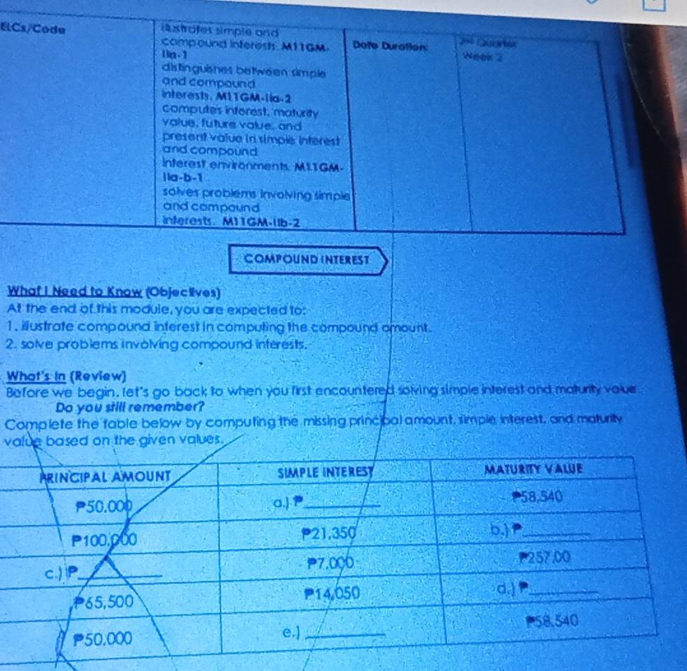 El 
What I Need to Know (Objeclives) 
At the end of this module, you are expected to: 
1, illustrate compound interest in computing the compound amount. 
2. solve problems involving compound interests. 
What's in (Review) 
Before we begin, let's go back to when you first encountered solving simple interest and maturity vour 
Do you still remember? 
Complete the table below by computing the missing principal amount, simple interest, and maturity 
value based on the given values.