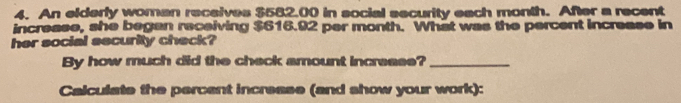 An elderly woman receives $582.00 in social security each month. After a recent 
increase, she began receiving $616.92 per month. What was the percent increase in 
her social security check? 
By how much did the check amount increase?_ 
Calculate the percent increase (and show your work):