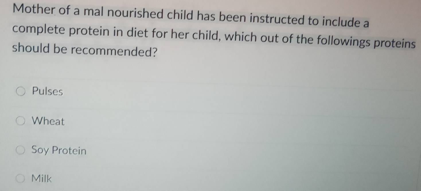 Mother of a mal nourished child has been instructed to include a
complete protein in diet for her child, which out of the followings proteins
should be recommended?
Pulses
Wheat
Soy Protein
Milk