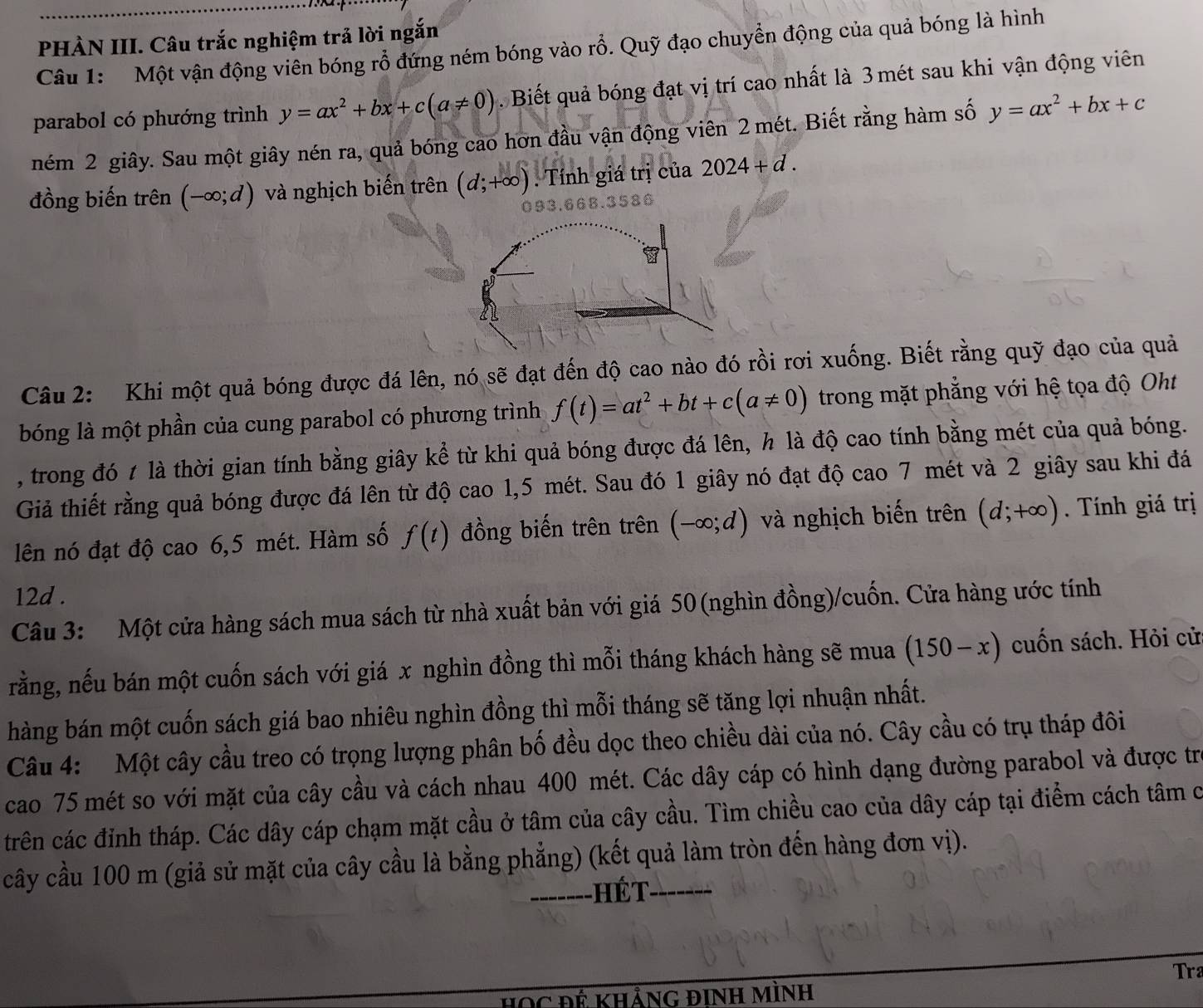 PHÀN III. Câu trắc nghiệm trả lời ngắn
Câu 1:  Một vận động viên bóng rổ đứng ném bóng vào rỗ. Quỹ đạo chuyển động của quả bóng là hình
parabol có phướng trình y=ax^2+bx+c(a!= 0). Biết quả bóng đạt vị trí cao nhất là 3 mét sau khi vận động viên
ném 2 giây. Sau một giây nén ra, quả bóng cao hơn đầu vận động viên 2 mét. Biết rằng hàm số y=ax^2+bx+c
đồng biến trên (-∈fty ;d) và nghịch biến trên (d;+∈fty ). Tính giá trị của 2024+d.
3668.3586
Câu 2: Khi một quả bóng được đá lên, nó sẽ đạt đến độ cao nào đó rồi rơi xuống. Biết rằng quỹ đạo của quả
bóng là một phần của cung parabol có phương trình f(t)=at^2+bt+c(a!= 0) trong mặt phẳng với hệ tọa độ Oht
, trong đó t là thời gian tính bằng giây kể từ khi quả bóng được đá lên, h là độ cao tính bằng mét của quả bóng.
Giả thiết rằng quả bóng được đá lên từ độ cao 1,5 mét. Sau đó 1 giây nó đạt độ cao 7 mét và 2 giây sau khi đá
lên nó đạt độ cao 6,5 mét. Hàm số f(t) đồng biến trên trên (-∈fty ;d) và nghịch biến trên (d;+∈fty ) Tính giá trị
12d .
Câu 3: Một cửa hàng sách mua sách từ nhà xuất bản với giá 50(nghìn đồng)/cuốn. Cửa hàng ước tính
rằng, nếu bán một cuốn sách với giá x nghìn đồng thì mỗi tháng khách hàng sẽ mua (150-x) cuốn sách. Hỏi cử
hàng bán một cuốn sách giá bao nhiêu nghìn đồng thì mỗi tháng sẽ tăng lợi nhuận nhất.
Câu 4: Một cây cầu treo có trọng lượng phân bố đều dọc theo chiều dài của nó. Cây cầu có trụ tháp đôi
cao 75 mét so với mặt của cây cầu và cách nhau 400 mét. Các dây cáp có hình dạng đường parabol và được trị
trên các đỉnh tháp. Các dây cáp chạm mặt cầu ở tâm của cây cầu. Tìm chiều cao của dây cáp tại điểm cách tâm c
cây cầu 100 m (giả sử mặt của cây cầu là bằng phẳng) (kết quả làm tròn đến hàng đơn vị).
-------HÉt
Tra
HọC Đế khảnG đInh Mình