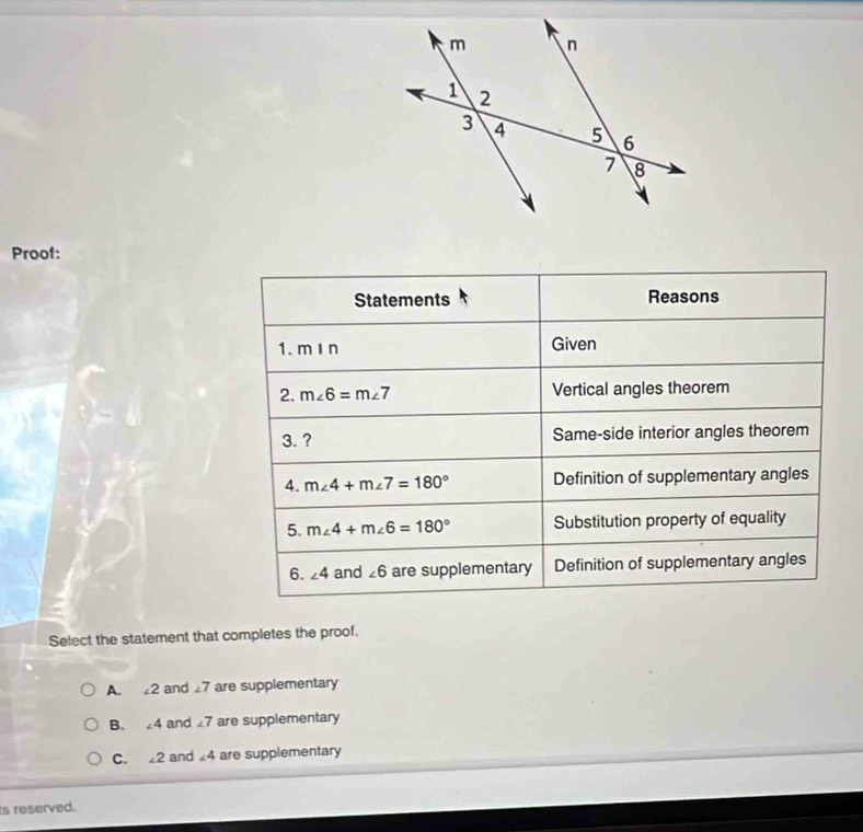 Proof:
Statements Reasons
1. mIn Given
2. m∠ 6=m∠ 7 Vertical angles theorem
3. ? Same-side interior angles theorem
4. m∠ 4+m∠ 7=180° Definition of supplementary angles
5. m∠ 4+m∠ 6=180° Substitution property of equality
6. ∠ 4 and ∠ 6 are supplementary Definition of supplementary angles
Select the statement that completes the proof.
A. £2 and £7 are supplementary
B. 4 and7 are supplementary
C. 2 and ∠ 4 are supplementary
ts reserved.