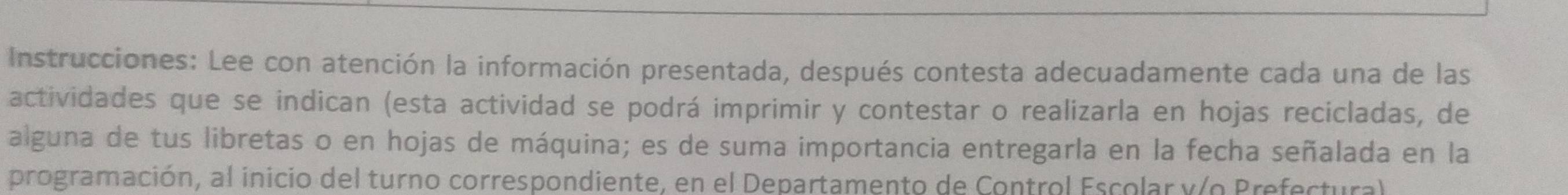 Instrucciones: Lee con atención la información presentada, después contesta adecuadamente cada una de las 
actividades que se indican (esta actividad se podrá imprimir y contestar o realizarla en hojas recicladas, de 
alguna de tus libretas o en hojas de máquina; es de suma importancia entregarla en la fecha señalada en la 
programación, al inicio del turno correspondiente, en el Departamento de Control Escolar y/o Prefectural