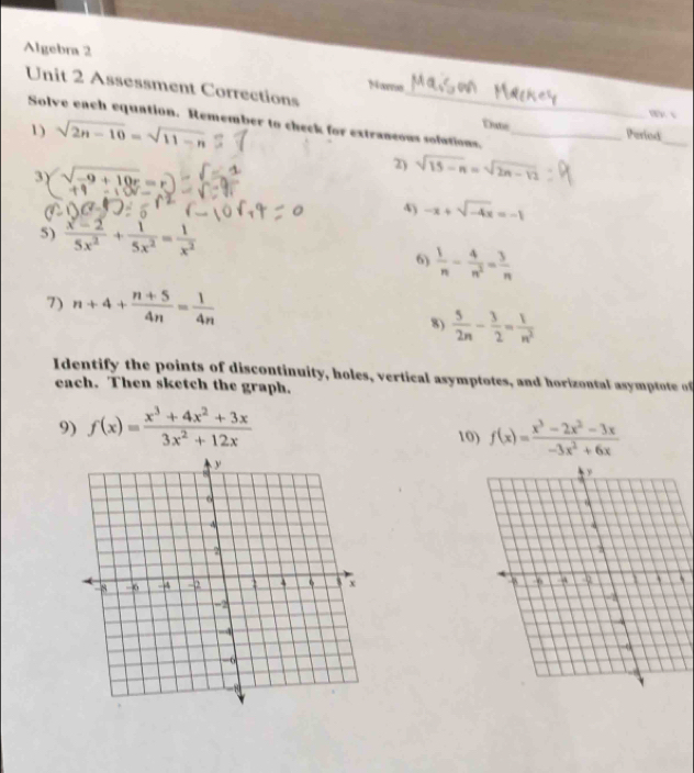 Algebra 2 
Naro 
Unit 2 Assessment Corrections _Ehute_ Period 
w √ 
Solve each equation. Remember to check for extraneous sofutions. 
1) sqrt(2n-10)=sqrt(11-n)
_ 
3γ (sqrt(-9+10r)=r)
2) sqrt(15-n)=sqrt(2n-12)
4) -x+sqrt(-4x)=-1
5)  (x-2)/5x^2 + 1/5x^2 = 1/x^2 
6)  1/n - 4/n^2 = 3/n 
7) n+4+ (n+5)/4n = 1/4n 
8)  5/2n - 3/2 = 1/n^2 
Identif the points of discontinuity, holes, vertical asymptotes, and horiz ontal a ptote o 
each. Then sketch the graph. 
9) f(x)= (x^3+4x^2+3x)/3x^2+12x  10) f(x)= (x^3-2x^2-3x)/-3x^2+6x 