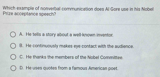 Which example of nonverbal communication does Al Gore use in his Nobel
Prize acceptance speech?
A. He tells a story about a well-known inventor.
B. He continuously makes eye contact with the audience.
C. He thanks the members of the Nobel Committee.
D. He uses quotes from a famous American poet.