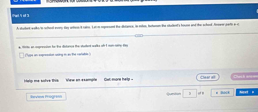 Romework for Lossons 
Part 1 of 3 
A student walks to school every day unless it rains. Let m represent the distance, in miles, between the student's house and the school. Answer parts a--c. 
a. Write an expression for the distance the student walks on 1 non-rainy day
(Type an expression using m as the variable.) 
Help me solve this View an example Get more help - Clear all Check answe 
Review Progress Question 3 of 8 Back Next