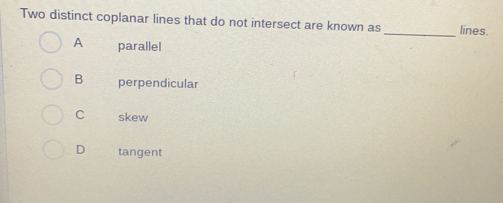 Two distinct coplanar lines that do not intersect are known as _lines.
A parallel
B perpendicular
C skew
D tangent