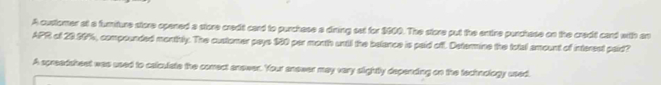 A custorer at a furmiture store opened a store credit card to purchese a dining ost for $000. The store put the entire purchese on the credit card with an 
APR of 20.00%, compounded monthly. The customer pays 930 per month until the belance is paid off. Deternine the total amount of interect paid? 
A spreadsheet was used to calculate the comect anower. Your anower may very slightly depending on the technology uned.