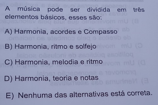 A música pode ser dividida em três
elementos básicos, esses são:
A) Harmonia, acordes e Compasso
B) Harmonia, ritmo e solfejo
C) Harmonia, melodia e ritmo
D) Harmonia, teoria e notas
E) Nenhuma das alternativas está correta.