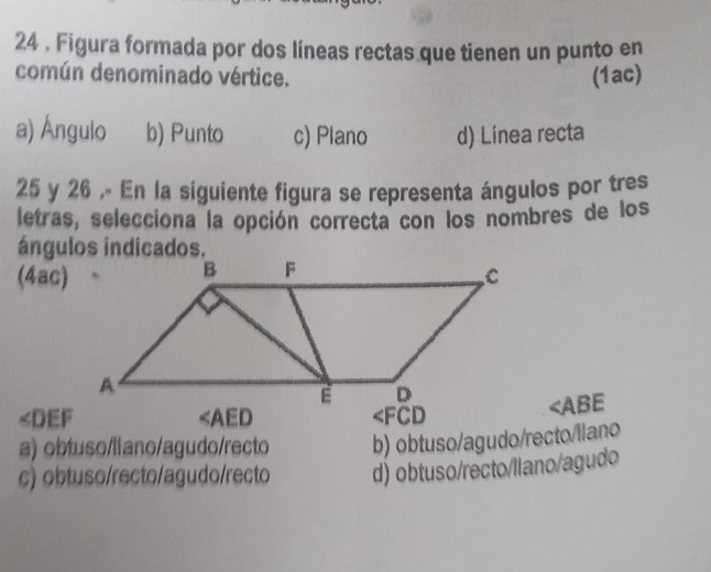 24 . Figura formada por dos líneas rectas que tienen un punto en
común denominado vértice. (1ac)
a) Ángulo b) Punto c) Plano d) Línea recta
25 y 26 .- En la siguiente figura se representa ángulos por tres
letras, selecciona la opción correcta con los nombres de los
ángulos indicados.
(4ac)
∠ DEF
∠ AED
∠ FCD
∠ ABE
a) obtuso/liano/agudo/recto b) obtuso/agudo/recto/llano
c) obtuso/recto/agudo/recto d) obtuso/recto/llano/agudo