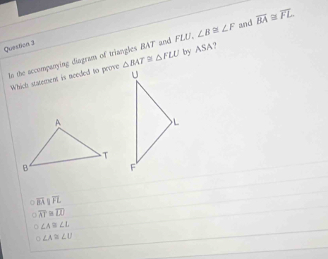 ∠ B≌ ∠ F and overline BA≌ overline FL. 
Question 3
In the accompanying diagram of triangles BAT and FLU, △ BAT≌ △ FLU by ASA?
Which statement is needed to prove
overline BAparallel overline FL
overline AT≌ overline LU
∠ A≌ ∠ L
∠ A≌ ∠ U