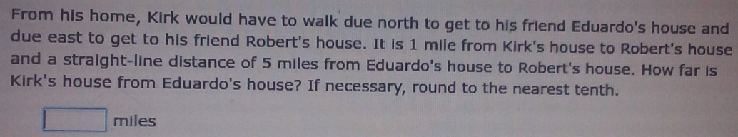 From his home, Kirk would have to walk due north to get to his friend Eduardo's house and 
due east to get to his friend Robert's house. It is 1 mile from Kirk's house to Robert's house 
and a straight-line distance of 5 miles from Eduardo's house to Robert's house. How far is 
Kirk's house from Eduardo's house? If necessary, round to the nearest tenth.
□ miles