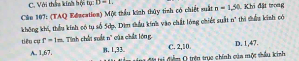 C. Với thấu kính hội tụ: D=1. 
Câu 107: (TAQ Education) Một thấu kính thủy tinh có chiết suất n=1,50 , Khi đặt trong
không khí, thấu kính có tụ số 5dp. Dìm thấu kính vào chất lông chiết suất n² thì thấu kính có
tiêu cự f=1m 1. Tính chất suất n’ của chất lỏng.
A. 1,67. B. 1,33. C. 2, 10. D. 1,47.
đng đặt tại điểm Q trên trục chính của một thấu kính