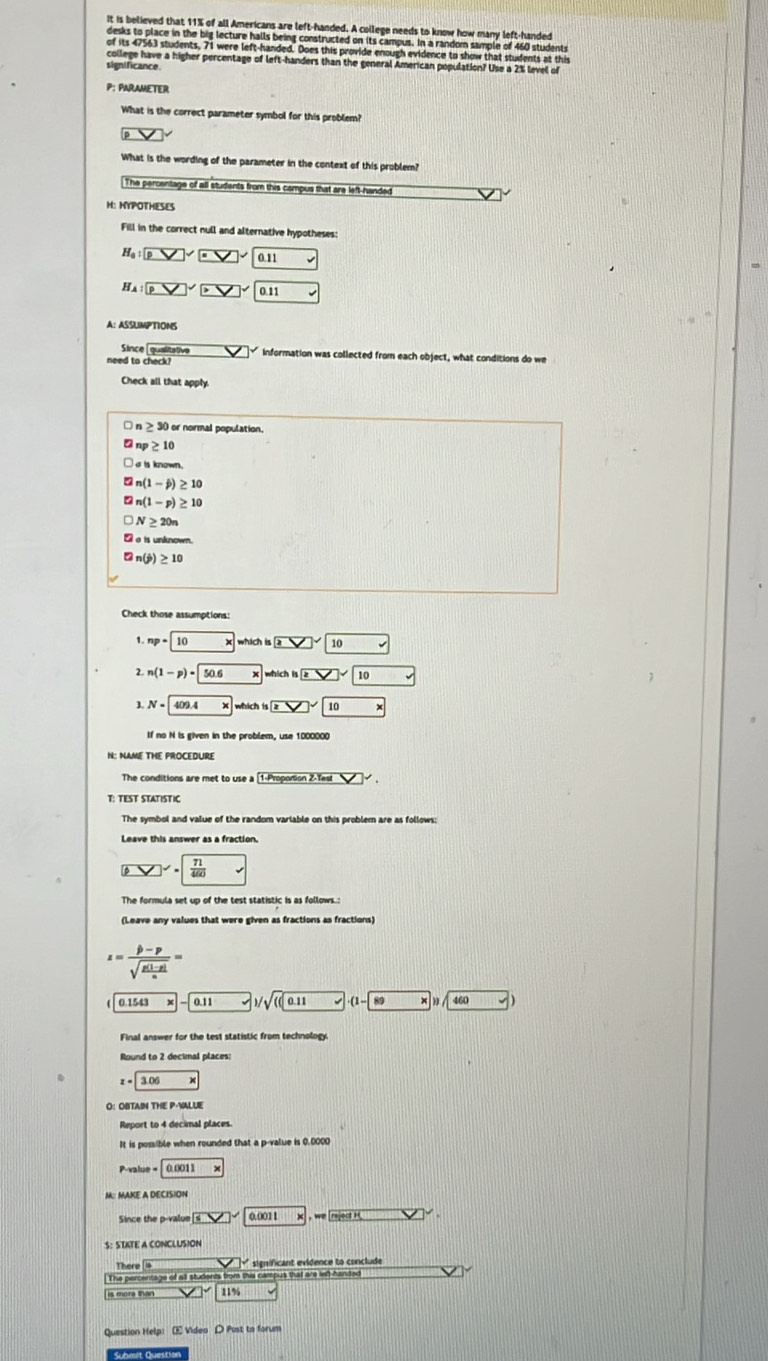 It is believed that 11% of all Americans are left-handed. A college needs to know how many left-handed
desks to place in the big lecture halls being constructed on its campus. In a random sample of 460 students
of its 47563 students, 71 were left-handed. Does this provide enough evidence to show that students at this
college have a higher percentage of left-handers than the general American population? Use a 2% level of
significance
P: PARAMETER
What is the correct parameter symbol for this problem?
What is the wording of the parameter in the context of this probler?
The percentage of all students from this campus that are left-handed
H: HYPOTHESES
Fill in the correct null and alternative hypotheses:
Ha PV 011
H :PV]pto 01 ·
A: ASSUMPTIONS
Since qualitative □ - information was collected from each object, what conditions do we
need to check?
Check all that apply.
n ≥ 30 or normal population.
np≥ 10
n(1-j)≥ 10
n(1-p)≥ 10
N≥ 20n
e_△  s unknown
□ n(j)≥ 10
Check those assumptions:
1 np=10 * sqrt(2)□ sqrt() 10
n(1-p)-50.6 which |5□ sqrt(10) v
3. N=409.4 overline x which 10* □ * 10*
If no N is given in the problem, use 1000000
N: NAME THE PROCEDURE
The conditions are met to use a 1.Pritision2.Tas
T: TEST STATISTIC
The symbol and value of the random variable on this problem are as follows
□^2  71/460 
The formula set up of the test statistic is as follows.:
(Leave any values that were given as fractions as fractions)
z=frac |b-p|sqrt(frac g(1-p))n=
0.11 7)/sqrt(((0.11) sqrt() ·(1 89 160.
Final answer for the test statistic from technology
Round to 2 decimal places
z=3.06x
O： OBTAIN THE P-VALUE
Report to 4 decimal places.
It is possible when rounded that a p-value is 0,0000
P-value 0.0011>
M: MAKE A DECISION
Since the p-value boxed SV 0.0011 |x|, welledH]'
S: STATE A CONCLUSION
There
The percentage of all students from this campus that are left-handad
is more than 11%
Question Help: E Video D Post to forum