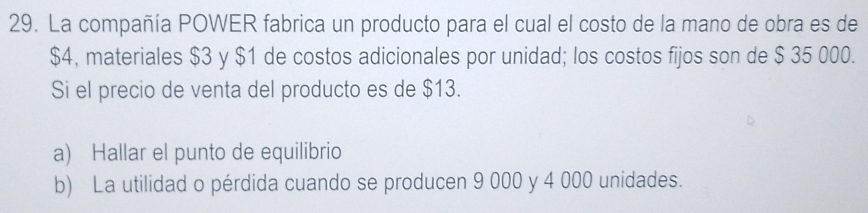 La compañía POWER fabrica un producto para el cual el costo de la mano de obra es de
$4, materiales $3 y $1 de costos adicionales por unidad; los costos fijos son de $ 35 000. 
Si el precio de venta del producto es de $13. 
a) Hallar el punto de equilibrio 
b) La utilidad o pérdida cuando se producen 9 000 y 4 000 unidades.