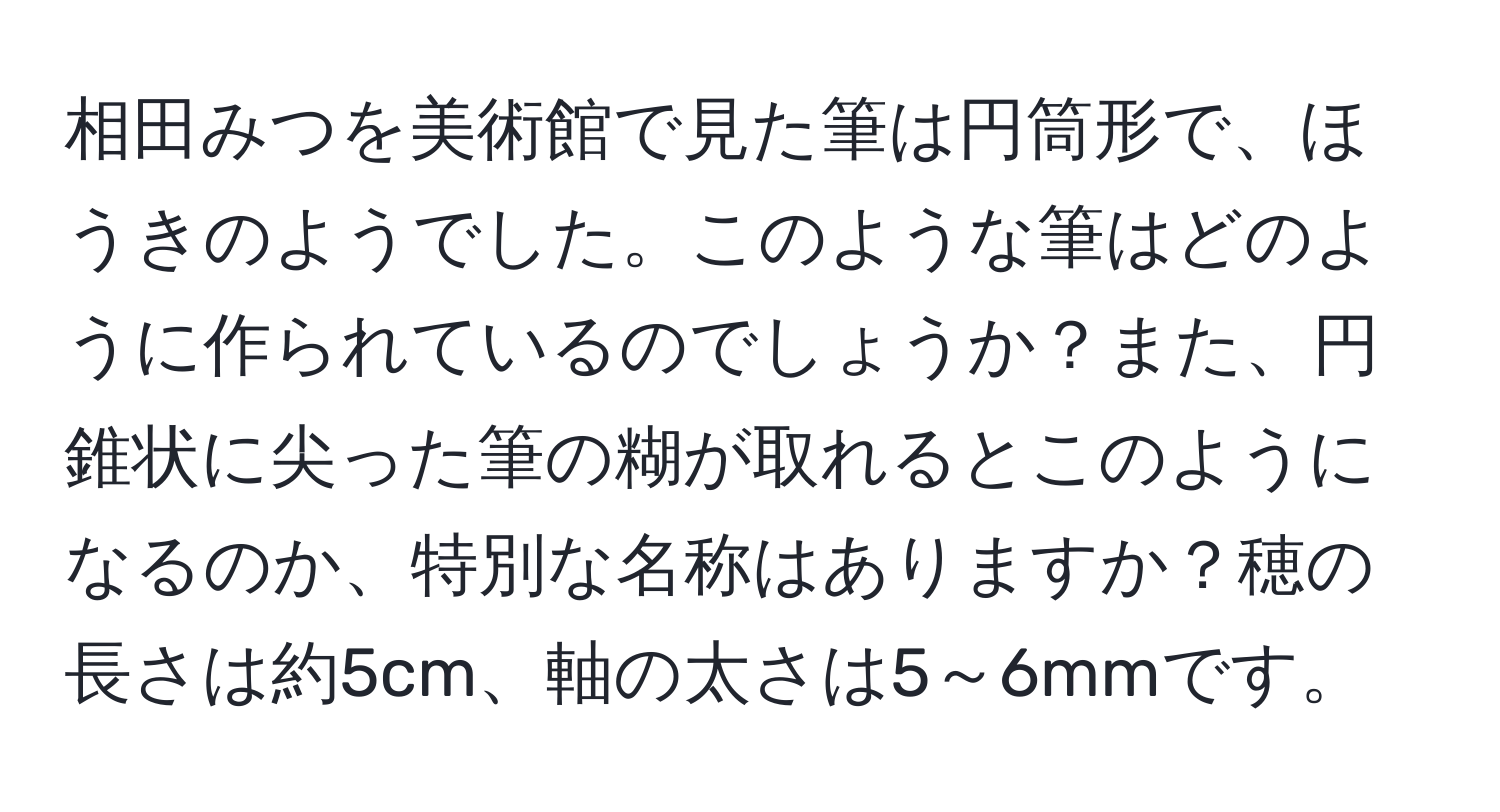 相田みつを美術館で見た筆は円筒形で、ほうきのようでした。このような筆はどのように作られているのでしょうか？また、円錐状に尖った筆の糊が取れるとこのようになるのか、特別な名称はありますか？穂の長さは約5cm、軸の太さは5～6mmです。