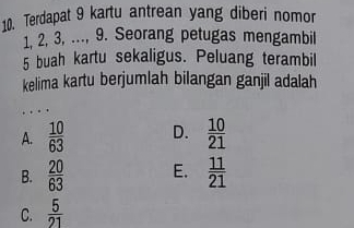 Terdapat 9 kartu antrean yang diberi nomor
1, 2, 3, ..., 9. Seorang petugas mengambil
5 buah kartu sekaligus. Peluang terambil
kelima kartu berjumlah bilangan ganjil adalah
. . .
A.  10/63  D.  10/21 
B.  20/63  E.  11/21 
C.  5/21 