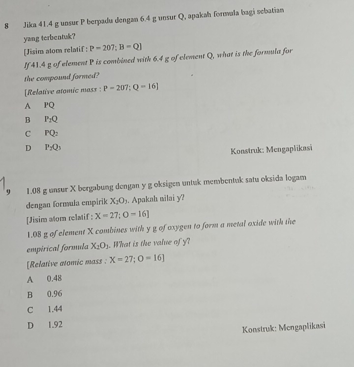 Jika 41.4 g unsur P berpadu dengan 6.4 g unsur Q, apakah formula bagi sebatian
yang terbentuk?
[Jisim atom relatif: P=207; B=Q]
If 41.4 g of element P is combined with 6.4 g of element Q, what is the formula for
the compound formed?
[Relative atomic mass : P=207; Q=16]
A PQ
B P_2Q
C PQ_2
D P_2Q_3
Konstruk: Mengaplikasi
9 1.08 g unsur X bergabung dengan y g oksigen untuk membentuk satu oksida logam
dengan formula empirik X_2O_3. Apakah nilai y?
[Jisim atom relatif : X=27; O=16]
1.08 g of element X combines with y g of oxygen to form a metal oxide with the
empirical formula X_2O_3. What is the value of y?
[Relative atomic mass : X=27;O=16]
A 0.48
B 0.96
C 1.44
D 1.92
Konstruk: Mengaplikasi