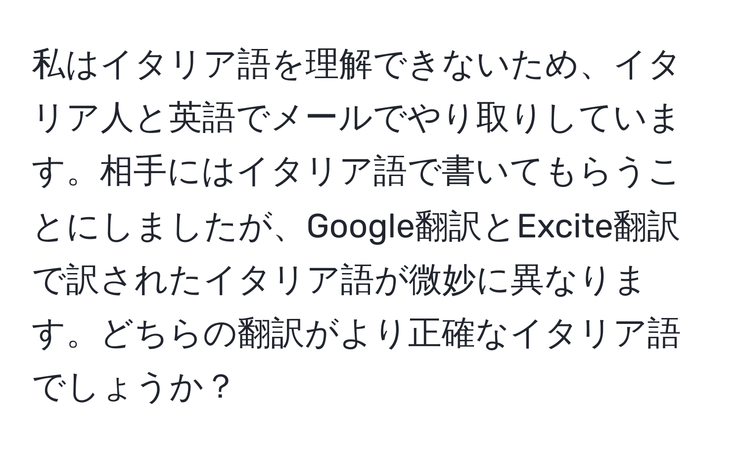 私はイタリア語を理解できないため、イタリア人と英語でメールでやり取りしています。相手にはイタリア語で書いてもらうことにしましたが、Google翻訳とExcite翻訳で訳されたイタリア語が微妙に異なります。どちらの翻訳がより正確なイタリア語でしょうか？