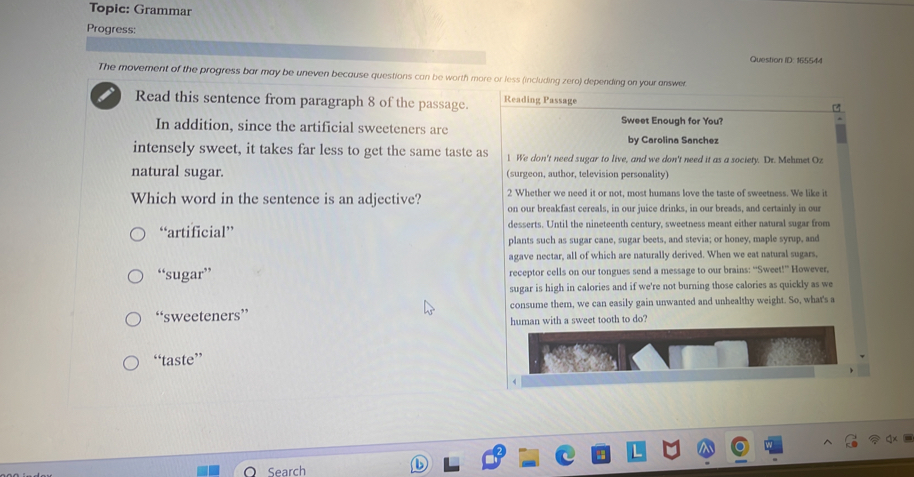 Topic: Grammar
Progress:
Question ID: 165544
The movement of the progress bar may be uneven because questions can be worth more or less (including zero) depending on your answer
Read this sentence from paragraph 8 of the passage. Reading Passage

Sweet Enough for You?
In addition, since the artificial sweeteners are
by Carolina Sanchez
intensely sweet, it takes far less to get the same taste as 1 We don't need sugar to live, and we don't need it as a society. Dr. Mehmet Oz
natural sugar. (surgeon, author, television personality)
2 Whether we need it or not, most humans love the taste of sweetness. We like it
Which word in the sentence is an adjective? on our breakfast cereals, in our juice drinks, in our breads, and certainly in our
“artificial” desserts. Until the nineteenth century, sweetness meant either natural sugar from
plants such as sugar cane, sugar beets, and stevia; or honey, maple syrup, and
agave nectar, all of which are naturally derived. When we eat natural sugars,
“sugar” receptor cells on our tongues send a message to our brains: “Sweet!” However,
sugar is high in calories and if we're not burning those calories as quickly as we
“sweeteners” consume them, we can easily gain unwanted and unhealthy weight. So, what's a
human with a sweet tooth to do?
“taste”
Search