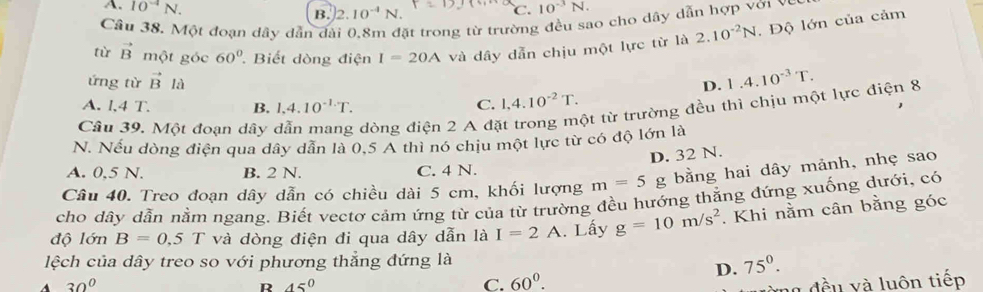 A. 10^(-4)N. C. 10^(-3)N.
B. 2.10^(-4)N. 
Câu 38. Một đoạn dây dẫn đài 0.8m đặt trong từ trường đều sao cho dây dẫn hợp với vey
tù vector B một góc 60° Biết dòng điện I=20A và dây dẫn chịu một lực từ là 2.10^(-2)N. Độ lớn của cảm
ứng từ vector Bl_a D. 1.4.10^(-3)T.
A. l,4 T. B. 1.4.10^(-1.)T. C. 1, 4.10^(-2)T. 
Câu 39. Một đoạn dây dòng điện 2 A đặt trong một từ trường đều thì chịu một lực điện 8
N. Nếu dòng điện qua dây dẫn là 0,5 A thì nó chịu một lực từ có độ lớn là
D. 32 N.
A. 0,5 N. B. 2 N. C. 4 N.
Câu 40. Treo đoạn dây dẫn có chiều dài 5 cm, khối lượng m=5 g bằng hai dây mảnh, nhẹ sao
cho dây dẫn nằm ngang. Biết vectơ cảm ứng từ của từ trường đều hướng thằng đứng xuống dưới, có
độ lớn B=0,5 T và dòng điện đi qua dây dẫn là I=2A. Lấy g=10m/s^2. Khi nằm cân bằng góc
lệch của dây treo so với phương thẳng đứng là
30° 45° C. 60^0.
D. 75°. 
R
ng đều và luôn tiếp