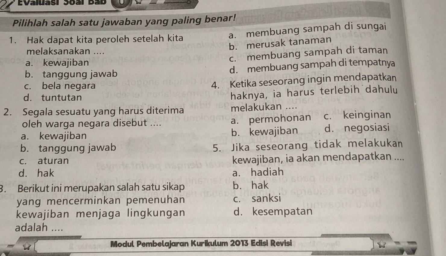 EValuasi Soal Bab
Pilihlah salah satu jawaban yang paling benar!
1. Hak dapat kita peroleh setelah kita
a. membuang sampah di sungai
melaksanakan ....
b. merusak tanaman
a. kewajiban
c. membuang sampah di taman
b. tanggung jawab d. membuang sampah di tempatnya
c. bela negara
4. Ketika seseorang ingin mendapatkan
d. tuntutan
haknya, ia harus terlebih dahulu
2. Segala sesuatu yang harus diterima melakukan ....
a. permohonan
oleh warga negara disebut .... c. keinginan
a. kewajiban b. kewajiban d. negosiasi
b. tanggung jawab
5. Jika seseorang tidak melakukan
c. aturan
kewajiban, ia akan mendapatkan ....
d. hak a. hadiah
3. Berikut ini merupakan salah satu sikap b. hak
yang mencerminkan pemenuhan c. sanksi
kewajiban menjaga lingkungan d. kesempatan
adalah ....
Modul Pembelajaran Kurikulum 2013 Edisi Revisi