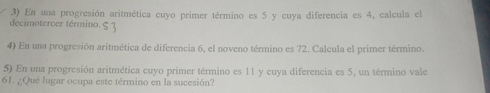 En una progresión aritmética cuyo primer término es 5 y cuya diferencia es 4, calcula el 
decimotercer término. 
4) En una progresión aritmética de diferencia 6, el noveno término es 72. Calcula el primer término. 
5) En una progresión aritmética cuyo primer término es 11 y cuya diferencia es 5, un término vale
61. ¿Qué lugar ocupa este término en la sucesión?