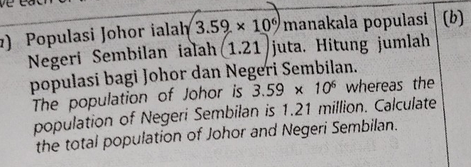 ) Populasi Johor ialah 3.59* 10^6) manakala populasi (b) 
Negeri Sembilan ialah (1.21) juta. Hitung jumlah 
populasi bagi Johor dan Negeri Sembilan. 
The population of Johor is 3.59* 10^6 whereas the 
population of Negeri Sembilan is 1.21 million. Calculate 
the total population of Johor and Negeri Sembilan.