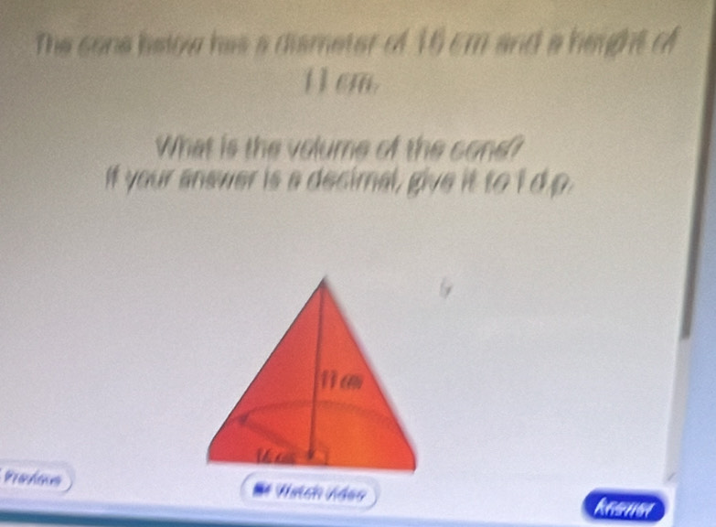 The sone hslow has a dismeter of 16 cm and a height of
1 1 cm. 
What is the volume of the cone? 
If your answer is a decimal, give it to I d p 
6 
Pravious Haich Vdes kasue