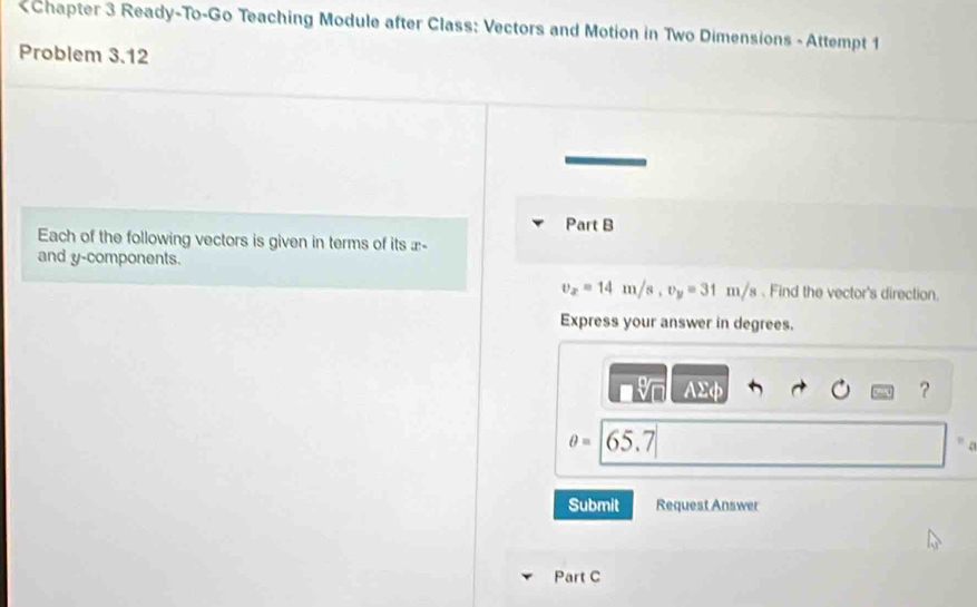 £ - 
and y -components.
v_x=14m/s, v_y=31m/s. Find the vector's direction 
Express your answer in degrees.
AΣφ ？
θ =|65.7|
C 
Submit Request Answer 
Part C