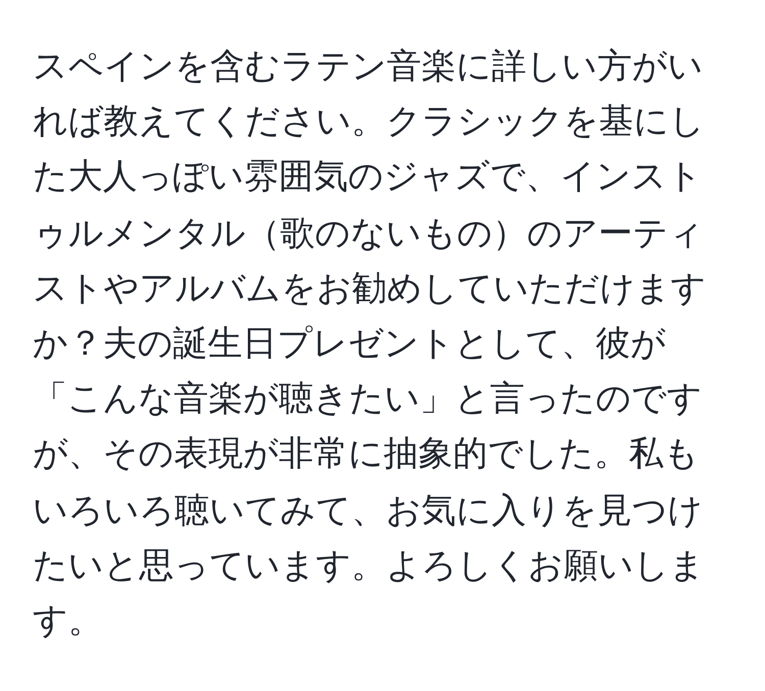 スペインを含むラテン音楽に詳しい方がいれば教えてください。クラシックを基にした大人っぽい雰囲気のジャズで、インストゥルメンタル歌のないもののアーティストやアルバムをお勧めしていただけますか？夫の誕生日プレゼントとして、彼が「こんな音楽が聴きたい」と言ったのですが、その表現が非常に抽象的でした。私もいろいろ聴いてみて、お気に入りを見つけたいと思っています。よろしくお願いします。