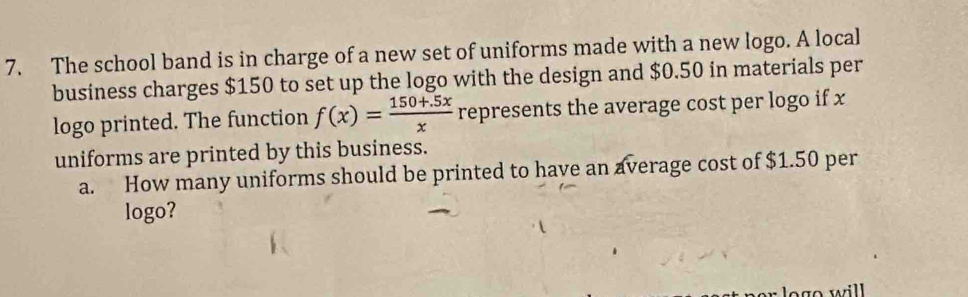 The school band is in charge of a new set of uniforms made with a new logo. A local 
business charges $150 to set up the logo with the design and $0.50 in materials per 
logo printed. The function f(x)= (150+.5x)/x  represents the average cost per logo if x
uniforms are printed by this business. 
a. How many uniforms should be printed to have an average cost of $1.50 per 
logo?