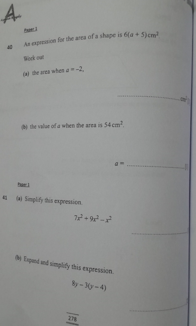 Paper 1 
40 An expression for the area of a shape is 6(a+5)cm^2
Work out 
(a) the area when a=-2, 
_ 
(b) the value of a when the area is 54cm^2. 
_ a=
to 
Paper 1 
41 (a) Simplify this expression.
7x^2+9x^2-x^2
_ 
(b) Expand and simplify this expression.
8y-3(y-4)
_ 
278