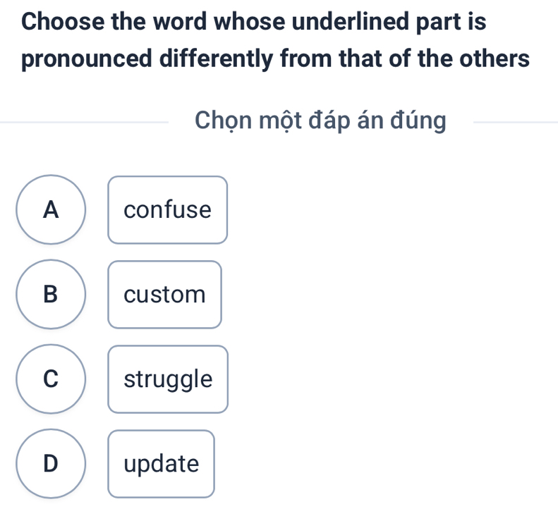 Choose the word whose underlined part is
pronounced differently from that of the others
Chọn một đáp án đúng
A confuse
B custom
C struggle
D update