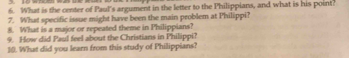 What is the center of Paul's argument in the letter to the Philippians, and what is his point? 
7. What specific issue might have been the main problem at Philippi? 
8. What is a major or repeated theme in Philippians? 
9. How did Paul feel about the Christians in Philippi? 
10. What did you learn from this study of Philippians?