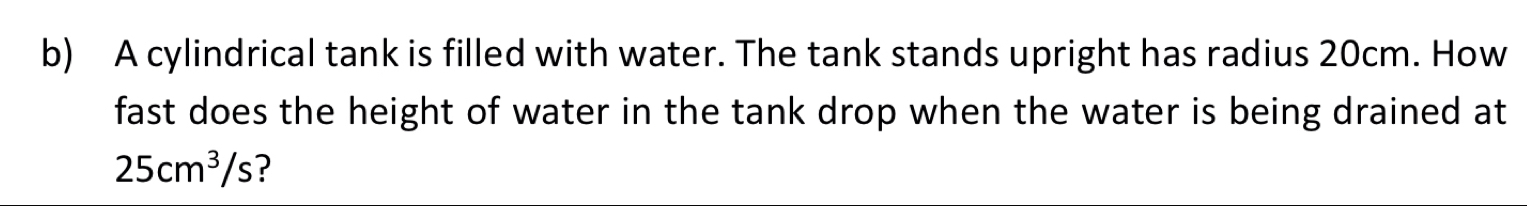 A cylindrical tank is filled with water. The tank stands upright has radius 20cm. How 
fast does the height of water in the tank drop when the water is being drained at
25cm^3/s ?