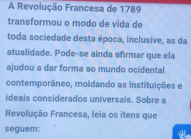 A Revolução Francesa de 1789 
transformou o modo de vida de 
toda sociedade desta época, inclusive, as da 
atualidade. Pode-se ainda afirmar que ela 
ajudou a dar forma ao mundo ocidental 
contemporâneo, moldando as instituições e 
ideais considerados universais. Sobre a 
Revolução Francesa, leia os itens que 
seguem: