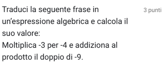 Traduci la seguente frase in 3 punti 
un’espressione algebrica e calcola il 
suo valore: 
Moltiplica -3 per -4 e addiziona al 
prodotto il doppio di -9.