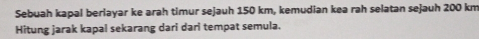 Sebuah kapal berlayar ke arah timur sejauh 150 km, kemudian kea rah selatan sejauh 200 km
Hitung jarak kapal sekarang dari dari tempat semula.