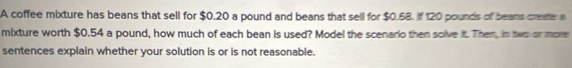 A coffee mixture has beans that sell for $0.20 a pound and beans that sell for $0.68. If 120 pounds of beats create a 
mixture worth $0.54 a pound, how much of each bean is used? Model the scenario then solve it. Them, in two or more 
sentences explain whether your solution is or is not reasonable.